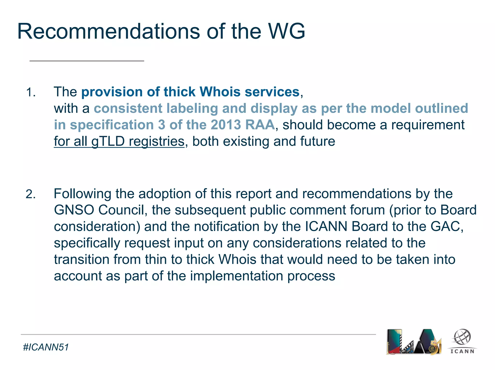 Recommendations of the WG 
Text 
3. As part of the implementation process, a legal review of law 
applicable to the transition of data from a thin to thick model 
not already been considered in the EWG memo is undertaken, 
and due consideration is given to potential privacy issues that may 
arise from the discussions on the transition from thin to thick 
Whois, including, for example, guidance on how the long-standing 
contractual requirement that registrars give notice to, and obtain 
consent from, each registrant for uses of any personally identifiable 
data submitted by the registrant should apply to registrations involved 
in the transition. Should any privacy issues emerge from these 
transition discussions that were not anticipated by the WG and 
which would require additional policy consideration, the 
Implementation Review Team is expected to notify the GNSO 
Council of these so that appropriate action can be taken 
#ICANN51 
 