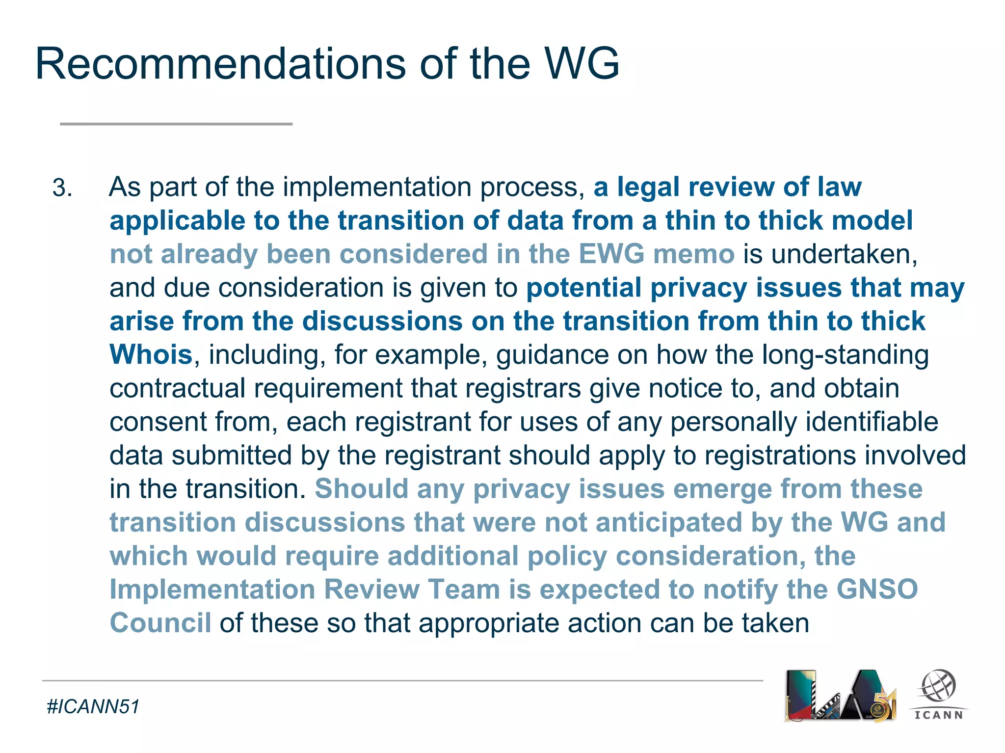 EWG Memo 
Text 
• Staff paper to the Expert Working Group on gTLD registration data 
(29 August 2013) 
o Scope: General principles of international data protection laws with respect to the 
use, processing and transfer of personal data 
in connection with (…) a Whois database replacement platform 
• Main contributions relevant to thick Whois Policy implementation 
o The administration of the Whois database may implicate the laws of (i) the country 
where the Whois database platform is located, (ii) the country where the data owner/ 
licensor/controller (controller) is located, (iii) the country where the data subjects (e.g., 
registrants) are located 
o Generally speaking, E.U. Data Protection Directive 95/46/EC imposes the most 
comprehensive and stringent standards on data collection, processing, and transfers 
o The purpose for which data was originally collected is of greatest importance and 
impacts the application of the remaining data privacy and protection principles 
o The transfer of personal data will likely require data subject consent 
#ICANN51 
 