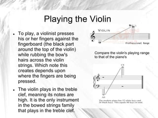Playing the Violin




To play, a violinist presses
his or her fingers against the
fingerboard (the black part
around the top of the violin)
while rubbing the bow's
hairs across the violin
strings. Which note this
creates depends upon
where the fingers are being
pressed.
The violin plays in the treble
clef, meaning its notes are
high. It is the only instrument
in the bowed strings family
that plays in the treble clef.

Compare the violin's playing range
to that of the piano's

 