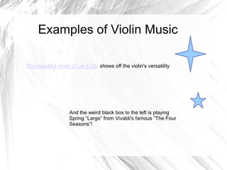 Examples of Violin Music
This beautiful cover of Let It Go shows off the violin's versatility

And the weird black box to the left is playing
Spring “Largo” from Vivaldi's famous “The Four
Seasons”!

 