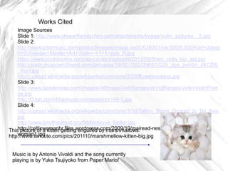 Works Cited
Image Sources
Slide 1: http://www.stewartfamilychiro.com/attachments/Image/violin_pictures__5.jpg
Slide 2:
http://www.sharmusic.com/productImages/image.axd/i.KJS3014/w.500/h.500/Karl+Josep
h+Schneider+Master+Art+Violin+-+1+4+size_R.jpg
https://www.jrjuddviolins.com/wp-content/uploads/2013/09/Shen_viola_top_adj.jpg
http://static.musiciansfriend.com/derivates/19/001/393/296/DV020_Jpg_Jumbo_467205
_front.jpg
http://upload.wikimedia.org/wikipedia/commons/2/29/Busettosolano.jpg
Slide 3:
http://www.speaknoise.com/images/refImage/instrRanges/stringRanges/violin/violinPran
ge.jpg
http://0.tqn.com/d/np/music-composition/149-1.jpg
Slide 4:
http://upload.wikimedia.org/wikipedia/commons/3/3d/Tallinn_String_Quartet_in_Tel_Aviv.
jpg
http://www.lyrictheatrevt.org/fiddler/tevye_fiddler.jpg
Thishttp://celticwomanbr.files.wordpress.com/2009/10/mairead-nesbitt-violin-celticpicture of a kitten getting engulfed by marshmallows:
woman1.jpg
http://www.tehcute.com/pics/201110/marshmellow-kitten-big.jpg

Music is by Antonio Vivaldi and the song currently
playing is by Yuka Tsujiyoko from Paper Mario!

 