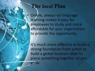 The local Plan
• Online, always-on language
learning makes it easy for
employees to study and more
affordable for your organization
to provide the opportunity.
• It’s much more effective to build a
strong foundation from which to
build a global business than to
piece something together as you
grow.
 