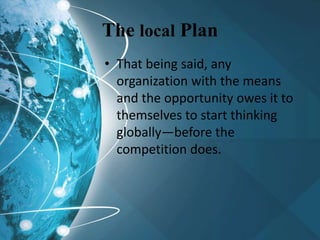 The local Plan
• That being said, any
organization with the means
and the opportunity owes it to
themselves to start thinking
globally—before the
competition does.
 