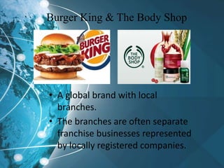 Burger King & The Body Shop
• A global brand with local
branches.
• The branches are often separate
franchise businesses represented
by locally registered companies.
 