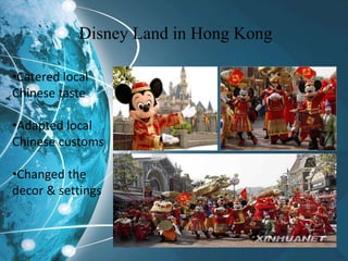 Disney Land in Hong Kong
•Catered local
Chinese taste
•Adapted local
Chinese customs
•Changed the
decor & settings
 