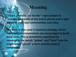 Meaning
"Think globally, act locally" urges people to
consider the health of the entire planet and to take
action in their own communities and cities.
The term is also used in business strategy, where
multinational corporations are encouraged to build
local roots. This is sometimes expressed by
converging the words "global" and "local" into the
single word “glocal" a term used by several
companies.
 