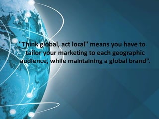 "Think global, act local" means you have to
tailor your marketing to each geographic
audience, while maintaining a global brand”.
 