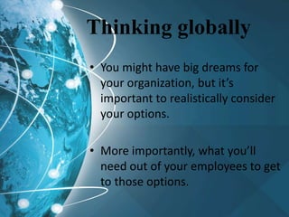 Thinking globally
• You might have big dreams for
your organization, but it’s
important to realistically consider
your options.
• More importantly, what you’ll
need out of your employees to get
to those options.
 