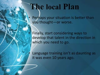 The local Plan
• Perhaps your situation is better than
you thought—or worse.
• Finally, start considering ways to
develop that talent in the direction in
which you need to go.
• Language training isn’t as daunting as
it was even 10 years ago.
 