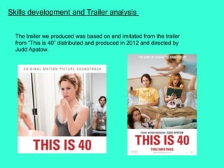 Skills development and Trailer analysis
The trailer we produced was based on and imitated from the trailer
from “This is 40” distributed and produced in 2012 and directed by
Judd Apatow.
 