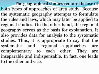 The geographical studies require the use of
both types of approaches of area study. Because
the systematic geography attempts to formulate
the rules and laws, which may later be applied to
regional studies. On the other hand, the regional
geography servos as the basis for explanation. It
also provides data for analysis to the systematic
studies. Thus, it is appropriate to say that the
systematic and regional approaches are
complementary to each other. They are
inseparable and indispensable. In fact, one leads
to the other and vice.
 
