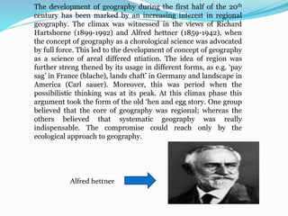 The development of geography during the first half of the 20th
century has been marked by an increasing interest in regional
geography. The climax was witnessed in the views of Richard
Hartshorne (1899-1992) and Alfred hettner (1859-1942), when
the concept of geography as a chorological science was advocated
by full force. This led to the development of concept of geography
as a science of areal differed ntiation. The idea of region was
further streng thened by its usage in different forms, as e.g. ‘pay
sag’ in France (blache), lands chaft’ in Germany and landscape in
America (Carl sauer). Moreover, this was period when the
possibilistic thinking was at its peak. At this climax phase this
argument took the form of the old ‘hen and egg story. One group
believed that the core of geography was regional; whereas the
others believed that systematic geography was really
indispensable. The compromise could reach only by the
ecological approach to geography.
Alfred hettner
 