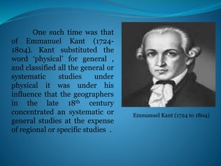 One such time was that
of Emmanuel Kant (1724-
1804). Kant substituted the
word ‘physical’ for general ,
and classified all the general or
systematic studies under
physical it was under his
influence that the geographers
in the late 18th century
concentrated an systematic or
general studies at the expense
of regional or specific studies .
Emmanuel Kant (1724 to 1804)
 
