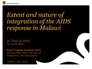 Extent and nature of integration of the AIDS response in Malawi  Dr. Thyra de Jongh Dr. Lucie Blok Royal Tropical Institute (KIT) Development, Policy and Practice Amsterdam, The Netherlands Vienna, July 2010 
