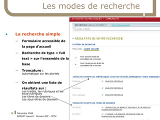 Les modes de recherche La recherche simple Formulaire accessible de la page d’accueil Recherche de type « full text » sur l’ensemble de la base Troncature : automatique sur les pluriels On obtient une liste de résultats sur : Les traités, les rubriques et les sous-rubriques Les titres de dossiers Les sous-titres de dossiers 