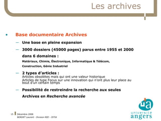 Les archives Base documentaire Archives Une base en pleine expansion 3000 dossiers (45000 pages) parus entre 1955 et 2000 dans 6 domaines :  Matériaux, Chimie, Électronique, Informatique & Télécom,  Construction, Génie Industriel 2 types d’articles : Articles obsolètes mais qui ont une valeur historique Articles de type Focus sur une innovation qui n’ont plus leur place au bout d’un certain temps Possibilité de restreindre la recherche aux seules Archives en  Recherche avancée 