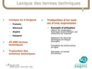 Lexique des termes techniques Lexique en 4 langues Français Allemand Anglais Espagnol 45 000 termes techniques Traduction des schémas techniques Traduction d’un mot ou d’une expression Exemple d’utilisation  obtenir du vocabulaire technique avant d’élargir une recherche sur Internet Rédaction de résumés techniques en langue étrangère Compléter les dictionnaires en ligne Décrypter un brevet d’invention… 