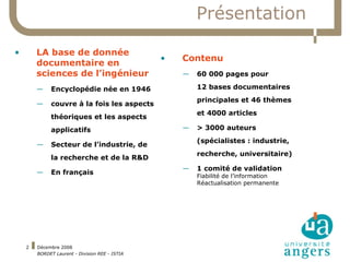 Présentation LA base de donnée documentaire en sciences de l’ingénieur Encyclopédie née en 1946 couvre à la fois les aspects théoriques et les aspects applicatifs Secteur de l’industrie, de la recherche et de la R&D En français Contenu 60 000 pages pour  12 bases documentaires principales et 46 thèmes et 4000 articles > 3000 auteurs  (spécialistes : industrie, recherche, universitaire) 1 comité de validation Fiabilité de l’information Réactualisation permanente 