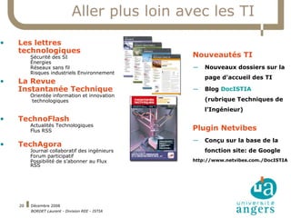 Aller plus loin avec les TI Les lettres technologiques Sécurité des SI Énergies Réseaux sans fil Risques industriels Environnement La Revue  Instantanée Technique Orientée information et innovation technologiques TechnoFlash Actualités Technologiques Flus RSS TechAgora Journal collaboratif des ingénieurs Forum participatif Possibilité de s’abonner au Flux RSS Nouveautés TI Nouveaux dossiers sur la page d’accueil des TI Blog  DocISTIA (rubrique Techniques de l’Ingénieur) Plugin Netvibes Conçu sur la base de la fonction site: de Google http://www.netvibes.com./DocISTIA 