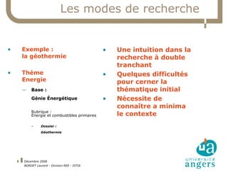 Les modes de recherche Exemple :  la géothermie Thème  Energie Base :  Génie Énergétique Rubrique :  Énergie et combustibles primaires Dossier :  Géothermie Une intuition dans la recherche à double tranchant Quelques difficultés pour cerner la thématique initial Nécessite de connaître a minima le contexte 