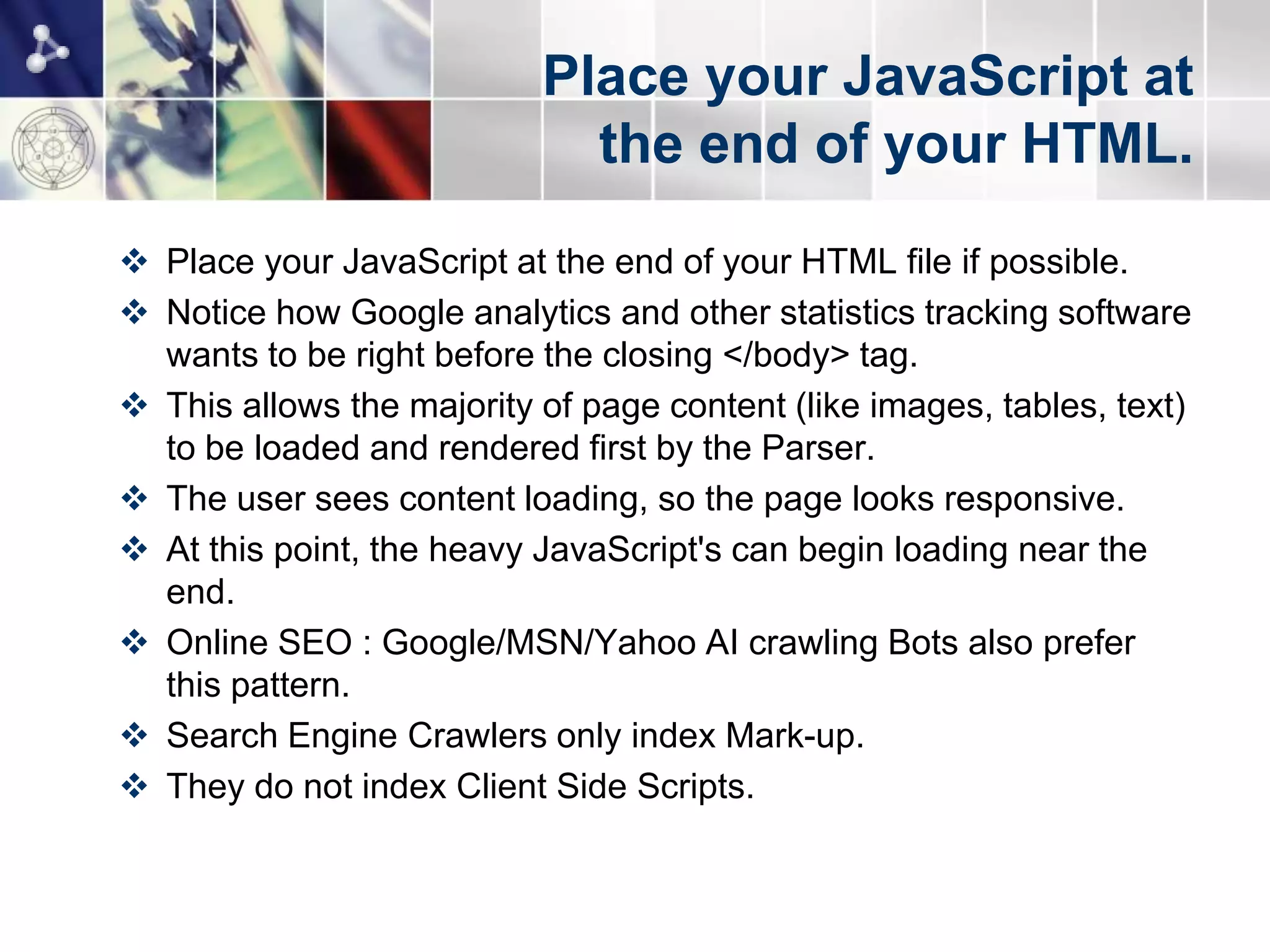 Place your JavaScript at
                             the end of your HTML.
 Place your JavaScript at the end of your HTML file if possible.
 Notice how Google analytics and other statistics tracking software
  wants to be right before the closing </body> tag.
 This allows the majority of page content (like images, tables, text)
  to be loaded and rendered first by the Parser.
 The user sees content loading, so the page looks responsive.
 At this point, the heavy JavaScript's can begin loading near the
  end.
 Online SEO : Google/MSN/Yahoo AI crawling Bots also prefer
  this pattern.
 Search Engine Crawlers only index Mark-up.
 They do not index Client Side Scripts.
 