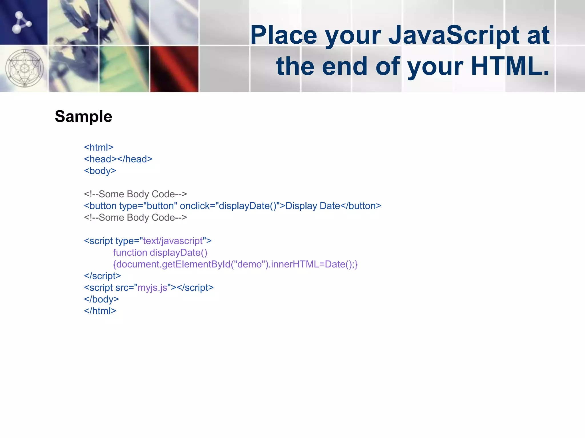 Place your JavaScript at
                                          the end of your HTML.
Sample
   <html>
   <head></head>
   <body>

   <!--Some Body Code-->
   <button type="button" onclick="displayDate()">Display Date</button>
   <!--Some Body Code-->

   <script type="text/javascript">
          function displayDate()
          {document.getElementById("demo").innerHTML=Date();}
   </script>
   <script src="myjs.js"></script>
   </body>
   </html>
 