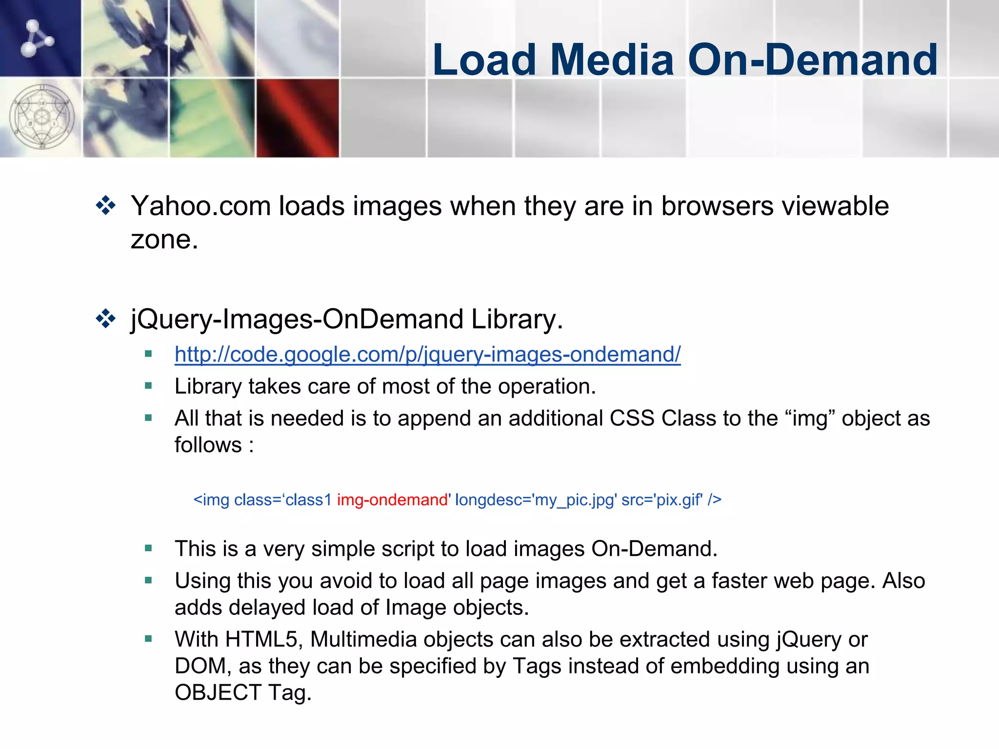 Load Media On-Demand


 Yahoo.com loads images when they are in browsers viewable
  zone.

 jQuery-Images-OnDemand Library.
    http://code.google.com/p/jquery-images-ondemand/
    Library takes care of most of the operation.
    All that is needed is to append an additional CSS Class to the “img” object as
     follows :

        <img class=„class1 img-ondemand' longdesc='my_pic.jpg' src='pix.gif' />


    This is a very simple script to load images On-Demand.
    Using this you avoid to load all page images and get a faster web page. Also
     adds delayed load of Image objects.
    With HTML5, Multimedia objects can also be extracted using jQuery or
     DOM, as they can be specified by Tags instead of embedding using an
     OBJECT Tag.
 