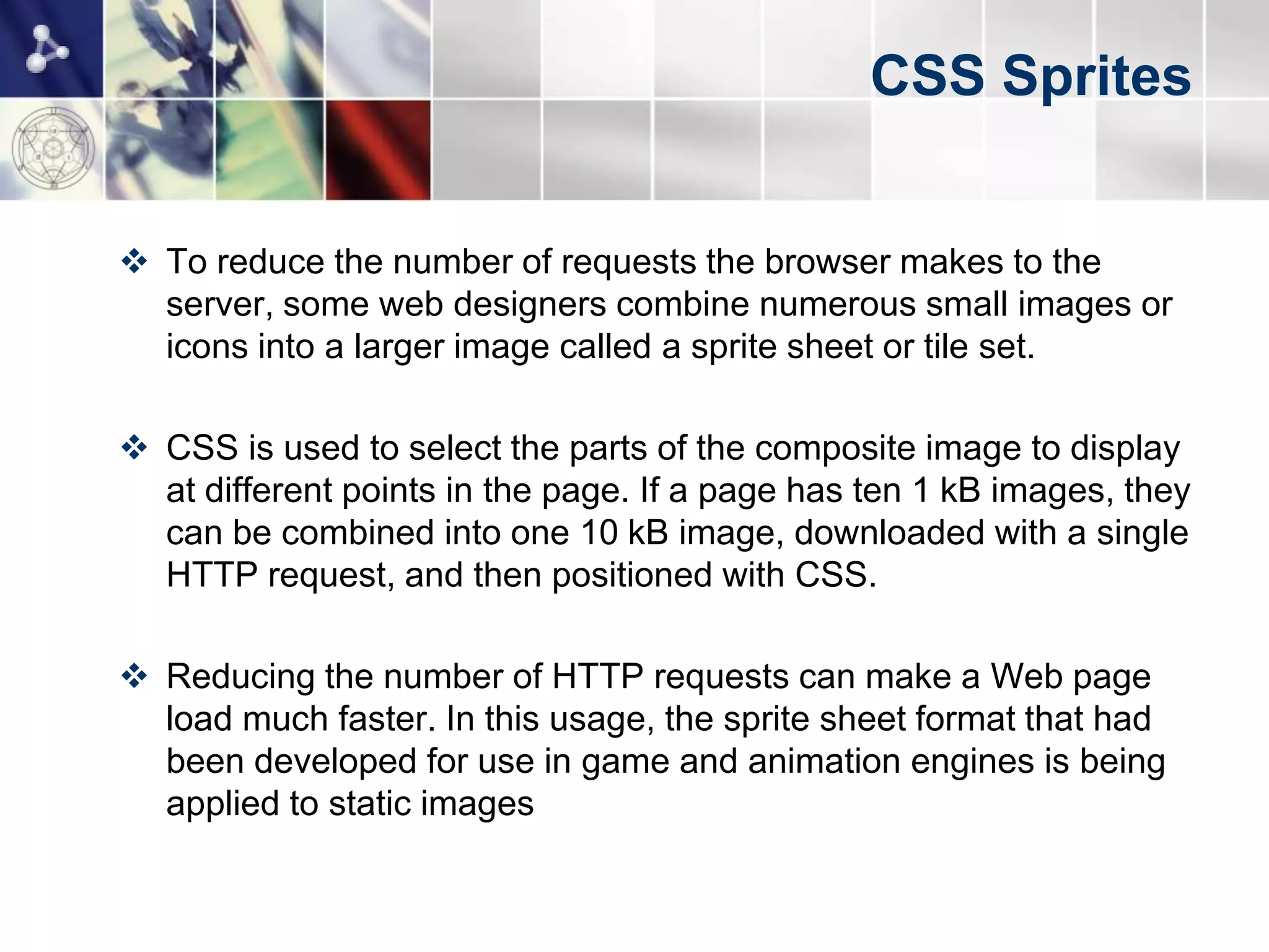 CSS Sprites


 To reduce the number of requests the browser makes to the
  server, some web designers combine numerous small images or
  icons into a larger image called a sprite sheet or tile set.

 CSS is used to select the parts of the composite image to display
  at different points in the page. If a page has ten 1 kB images, they
  can be combined into one 10 kB image, downloaded with a single
  HTTP request, and then positioned with CSS.

 Reducing the number of HTTP requests can make a Web page
  load much faster. In this usage, the sprite sheet format that had
  been developed for use in game and animation engines is being
  applied to static images
 