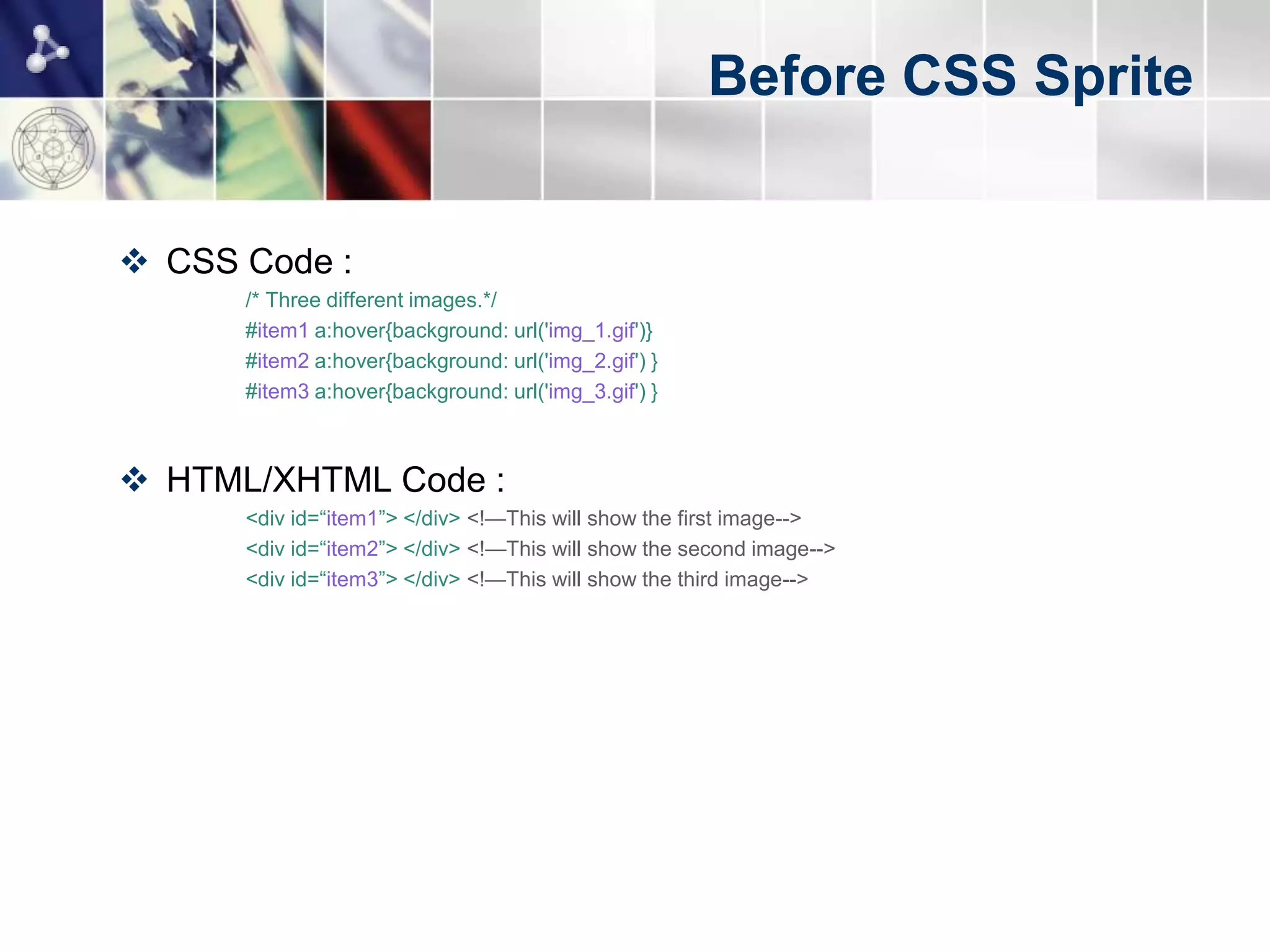 Before CSS Sprite


 CSS Code :
      /* Three different images.*/
      #item1 a:hover{background: url('img_1.gif')}
      #item2 a:hover{background: url('img_2.gif') }
      #item3 a:hover{background: url('img_3.gif') }



 HTML/XHTML Code :
      <div id=“item1”> </div> <!—This will show the first image-->
      <div id=“item2”> </div> <!—This will show the second image-->
      <div id=“item3”> </div> <!—This will show the third image-->
 