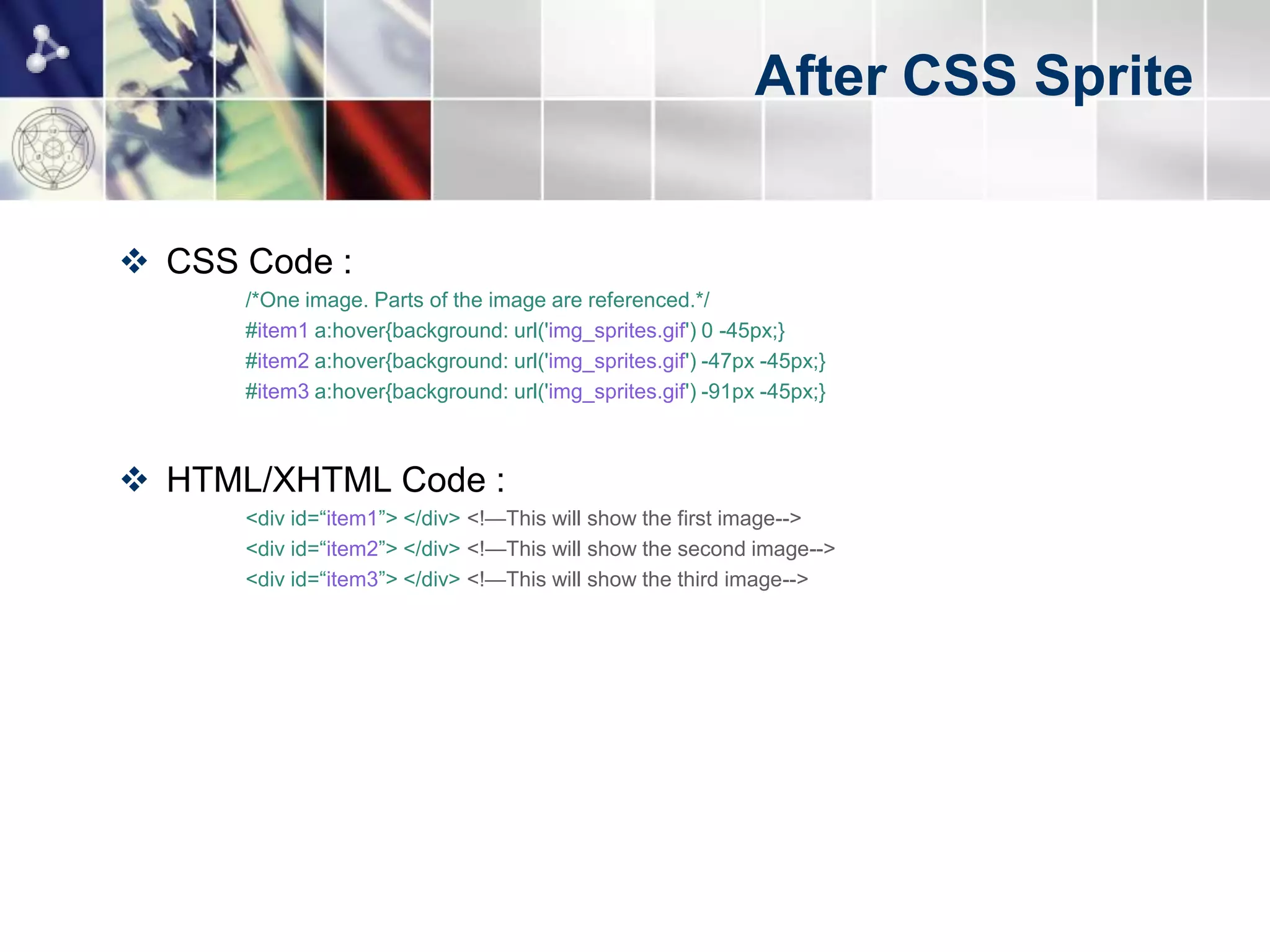 After CSS Sprite


 CSS Code :
      /*One image. Parts of the image are referenced.*/
      #item1 a:hover{background: url('img_sprites.gif') 0 -45px;}
      #item2 a:hover{background: url('img_sprites.gif') -47px -45px;}
      #item3 a:hover{background: url('img_sprites.gif') -91px -45px;}



 HTML/XHTML Code :
      <div id=“item1”> </div> <!—This will show the first image-->
      <div id=“item2”> </div> <!—This will show the second image-->
      <div id=“item3”> </div> <!—This will show the third image-->
 