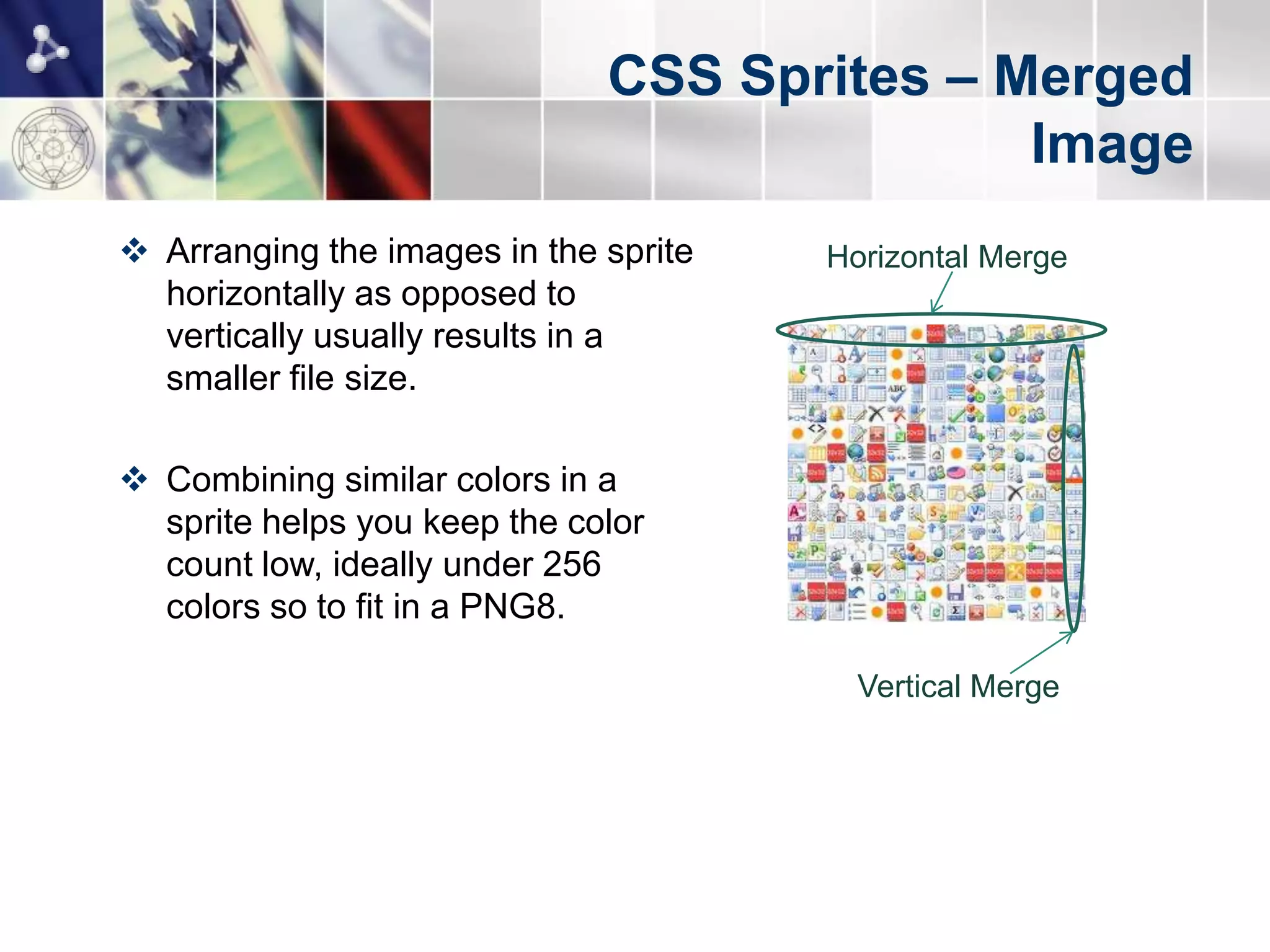 CSS Sprites – Merged
                                             Image
 Arranging the images in the sprite   Horizontal Merge
  horizontally as opposed to
  vertically usually results in a
  smaller file size.

 Combining similar colors in a
  sprite helps you keep the color
  count low, ideally under 256
  colors so to fit in a PNG8.

                                         Vertical Merge
 