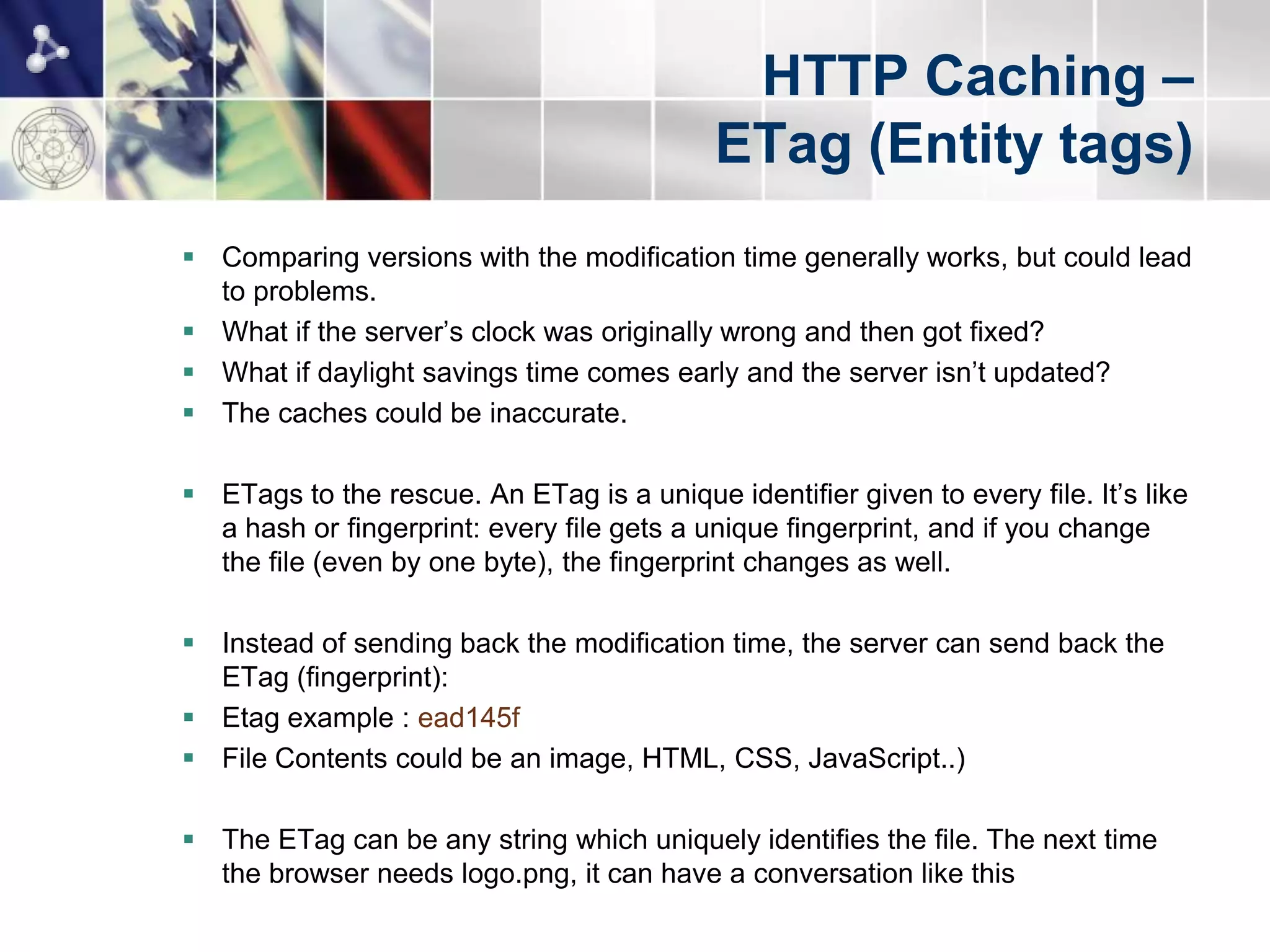 HTTP Caching –
                                            ETag (Entity tags)
 Comparing versions with the modification time generally works, but could lead
  to problems.
 What if the server‟s clock was originally wrong and then got fixed?
 What if daylight savings time comes early and the server isn‟t updated?
 The caches could be inaccurate.

 ETags to the rescue. An ETag is a unique identifier given to every file. It‟s like
  a hash or fingerprint: every file gets a unique fingerprint, and if you change
  the file (even by one byte), the fingerprint changes as well.

 Instead of sending back the modification time, the server can send back the
  ETag (fingerprint):
 Etag example : ead145f
 File Contents could be an image, HTML, CSS, JavaScript..)

 The ETag can be any string which uniquely identifies the file. The next time
  the browser needs logo.png, it can have a conversation like this
 