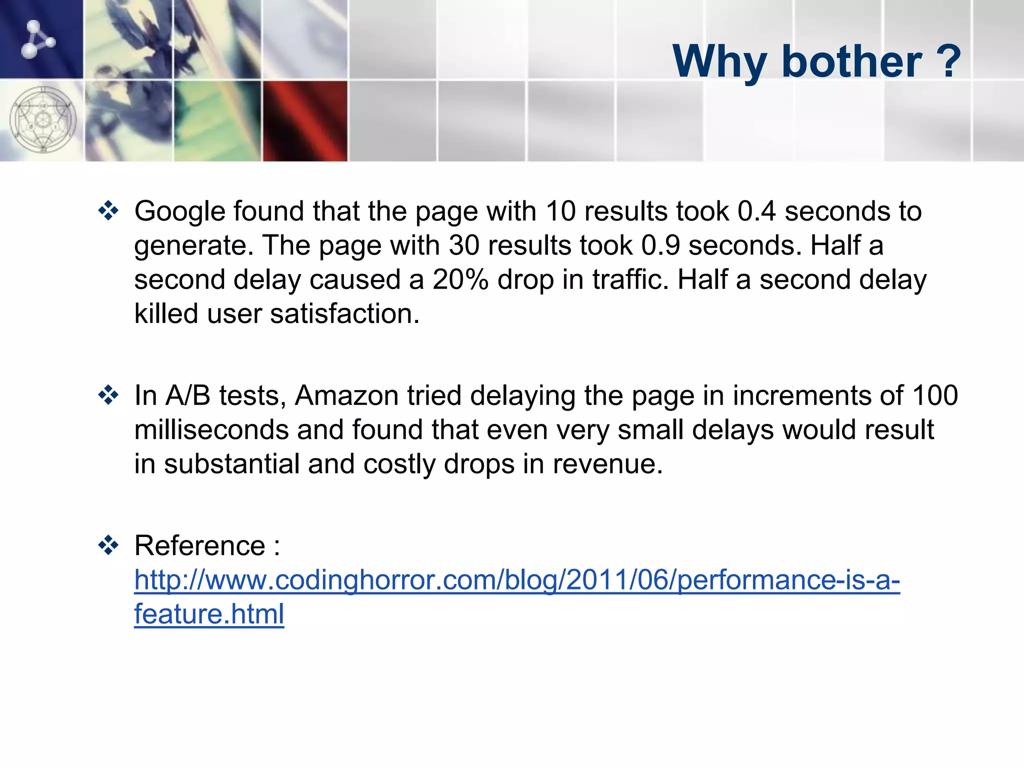 Why bother ?


 Google found that the page with 10 results took 0.4 seconds to
  generate. The page with 30 results took 0.9 seconds. Half a
  second delay caused a 20% drop in traffic. Half a second delay
  killed user satisfaction.

 In A/B tests, Amazon tried delaying the page in increments of 100
  milliseconds and found that even very small delays would result
  in substantial and costly drops in revenue.

 Reference :
  http://www.codinghorror.com/blog/2011/06/performance-is-a-
  feature.html
 