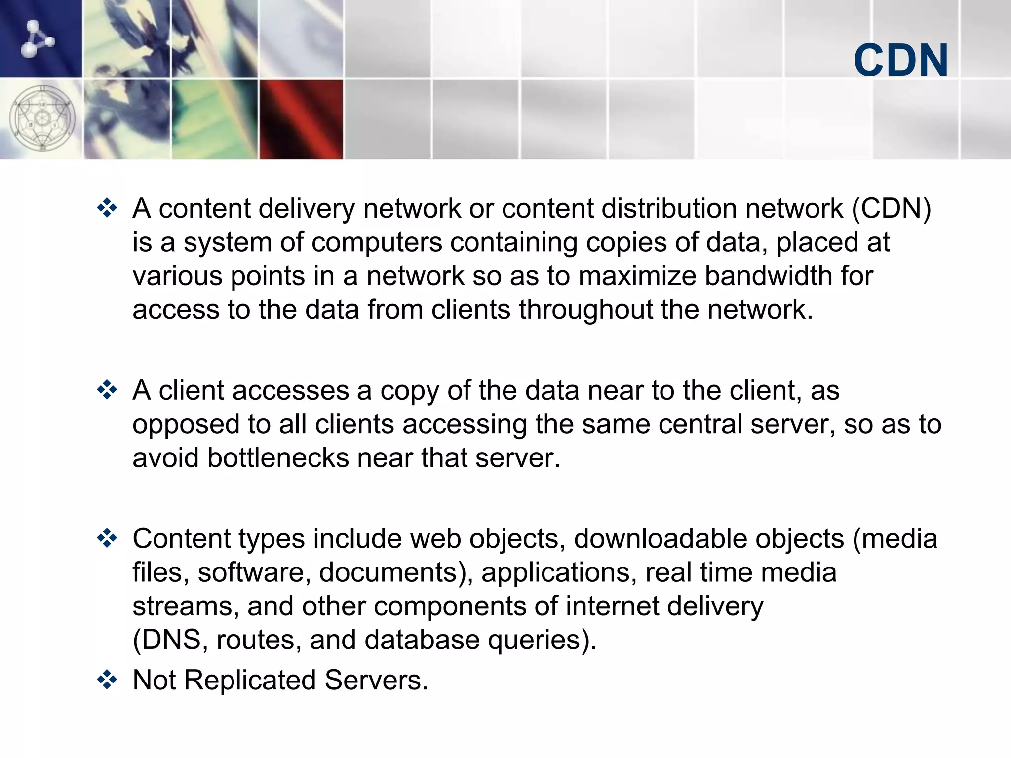 CDN


 A content delivery network or content distribution network (CDN)
  is a system of computers containing copies of data, placed at
  various points in a network so as to maximize bandwidth for
  access to the data from clients throughout the network.

 A client accesses a copy of the data near to the client, as
  opposed to all clients accessing the same central server, so as to
  avoid bottlenecks near that server.

 Content types include web objects, downloadable objects (media
  files, software, documents), applications, real time media
  streams, and other components of internet delivery
  (DNS, routes, and database queries).
 Not Replicated Servers.
 