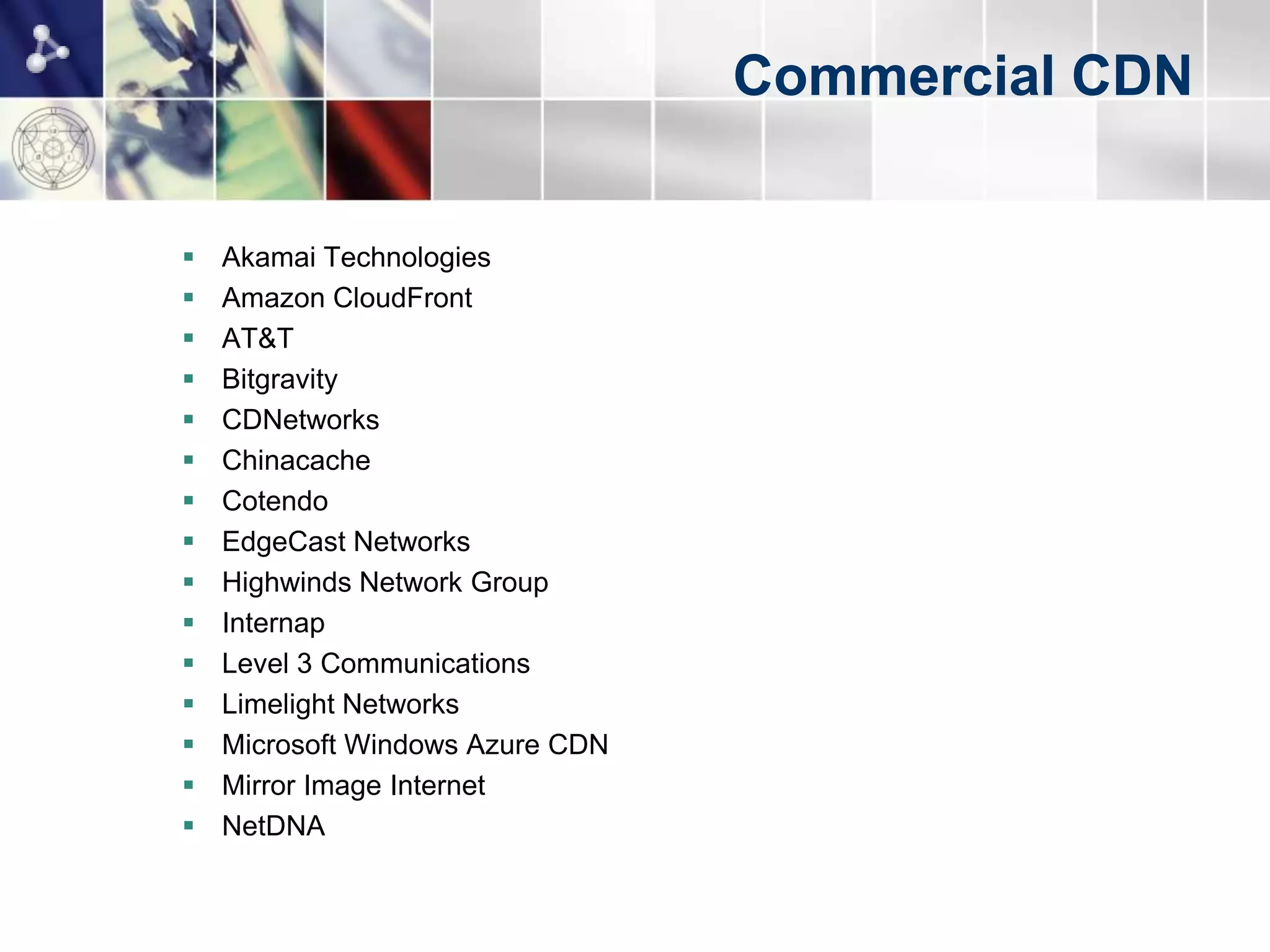 Commercial CDN


   Akamai Technologies
   Amazon CloudFront
   AT&T
   Bitgravity
   CDNetworks
   Chinacache
   Cotendo
   EdgeCast Networks
   Highwinds Network Group
   Internap
   Level 3 Communications
   Limelight Networks
   Microsoft Windows Azure CDN
   Mirror Image Internet
   NetDNA
 
