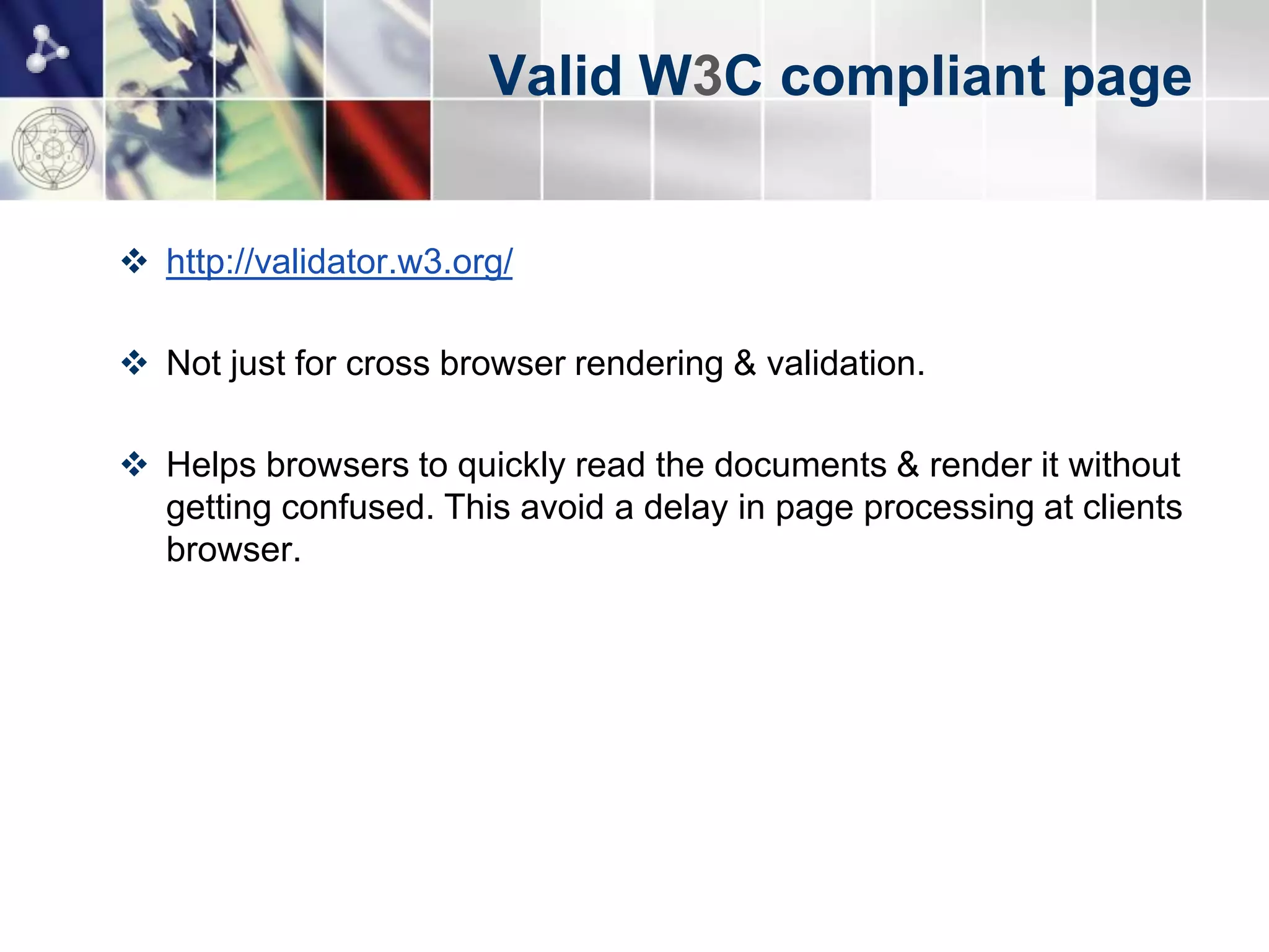 Valid W3C compliant page


 http://validator.w3.org/

 Not just for cross browser rendering & validation.

 Helps browsers to quickly read the documents & render it without
  getting confused. This avoid a delay in page processing at clients
  browser.
 