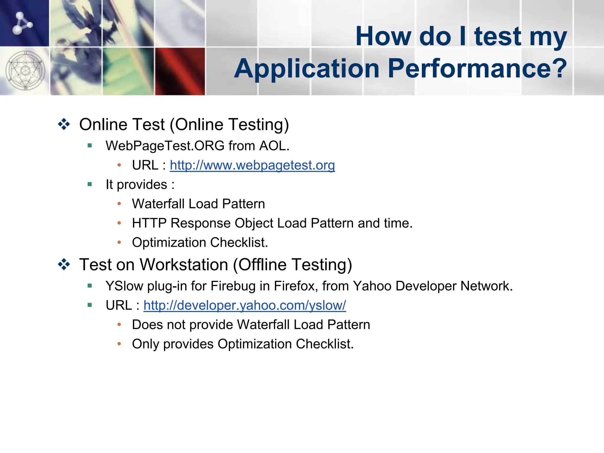 How do I test my
                          Application Performance?
 Online Test (Online Testing)
    WebPageTest.ORG from AOL.
        • URL : http://www.webpagetest.org
    It provides :
        • Waterfall Load Pattern
        • HTTP Response Object Load Pattern and time.
        • Optimization Checklist.
 Test on Workstation (Offline Testing)
    YSlow plug-in for Firebug in Firefox, from Yahoo Developer Network.
    URL : http://developer.yahoo.com/yslow/
      • Does not provide Waterfall Load Pattern
      • Only provides Optimization Checklist.
 