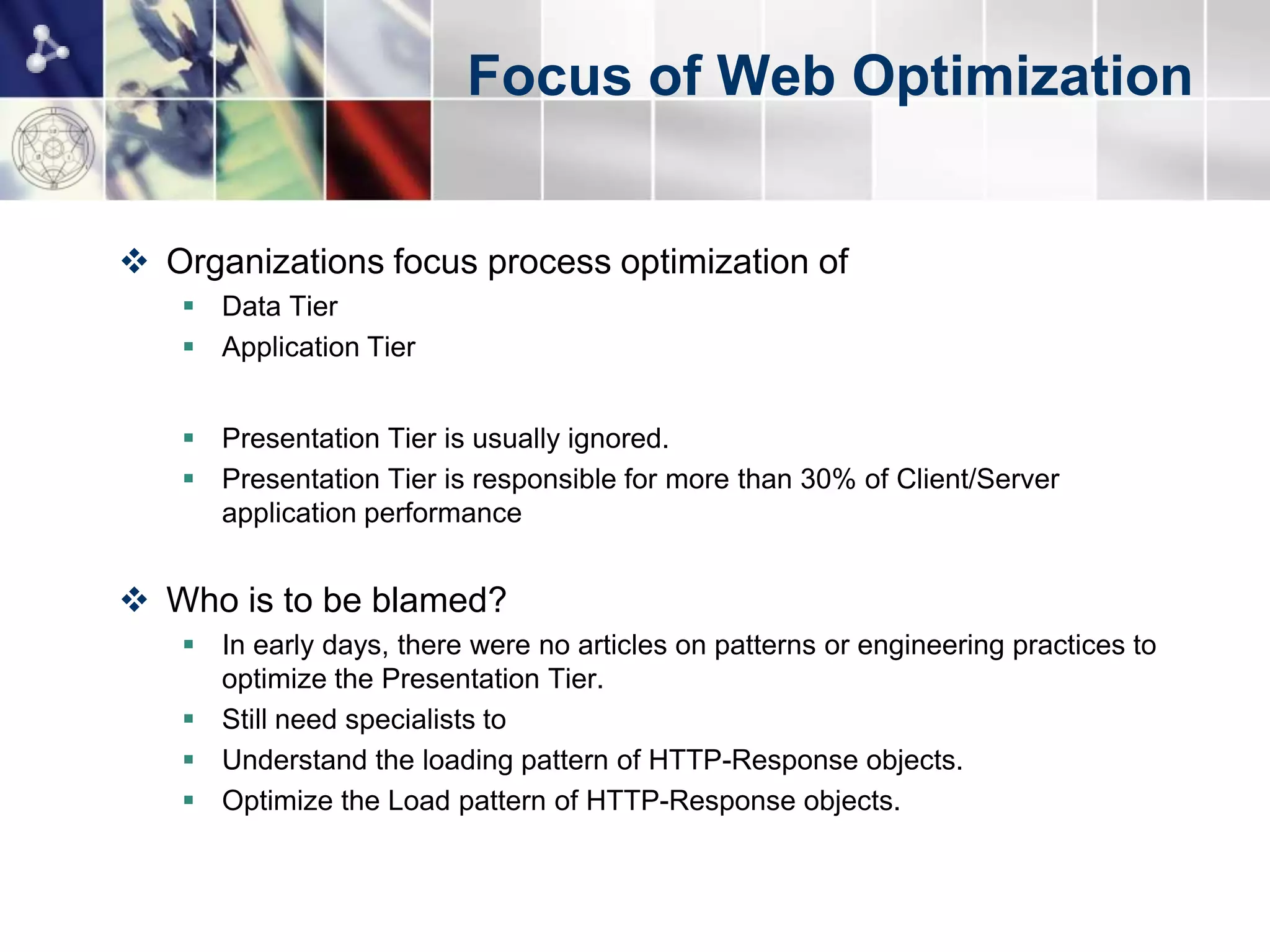 Focus of Web Optimization


 Organizations focus process optimization of
    Data Tier
    Application Tier


    Presentation Tier is usually ignored.
    Presentation Tier is responsible for more than 30% of Client/Server
     application performance


 Who is to be blamed?
    In early days, there were no articles on patterns or engineering practices to
     optimize the Presentation Tier.
    Still need specialists to
    Understand the loading pattern of HTTP-Response objects.
    Optimize the Load pattern of HTTP-Response objects.
 