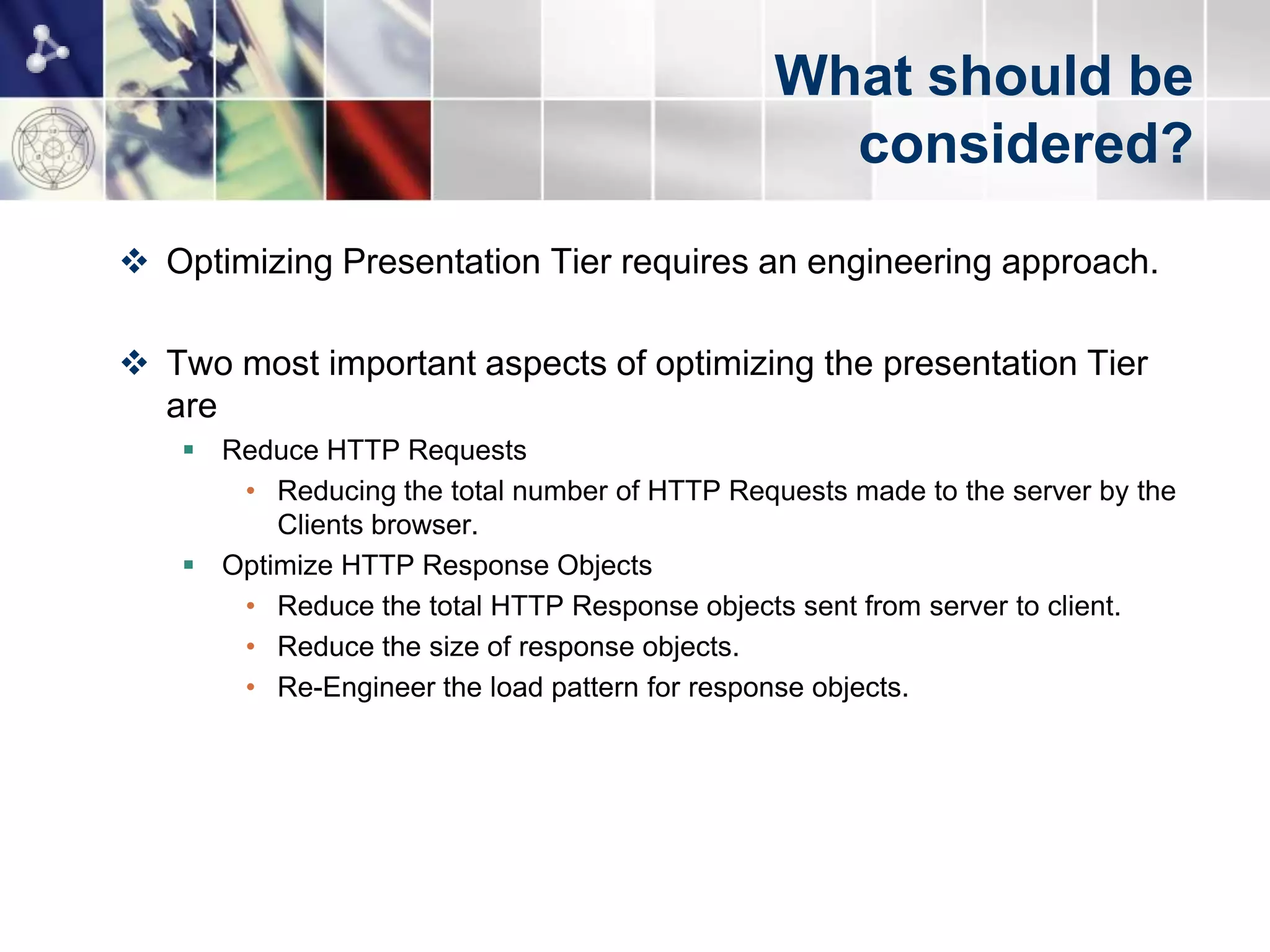 What should be
                                                considered?
 Optimizing Presentation Tier requires an engineering approach.

 Two most important aspects of optimizing the presentation Tier
  are
    Reduce HTTP Requests
      • Reducing the total number of HTTP Requests made to the server by the
         Clients browser.
    Optimize HTTP Response Objects
      • Reduce the total HTTP Response objects sent from server to client.
      • Reduce the size of response objects.
      • Re-Engineer the load pattern for response objects.
 
