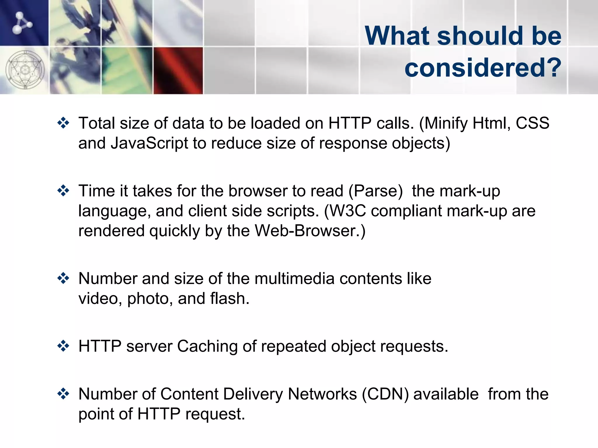 What should be
                                           considered?
 Total size of data to be loaded on HTTP calls. (Minify Html, CSS
  and JavaScript to reduce size of response objects)

 Time it takes for the browser to read (Parse) the mark-up
  language, and client side scripts. (W3C compliant mark-up are
  rendered quickly by the Web-Browser.)

 Number and size of the multimedia contents like
  video, photo, and flash.

 HTTP server Caching of repeated object requests.

 Number of Content Delivery Networks (CDN) available from the
  point of HTTP request.
 
