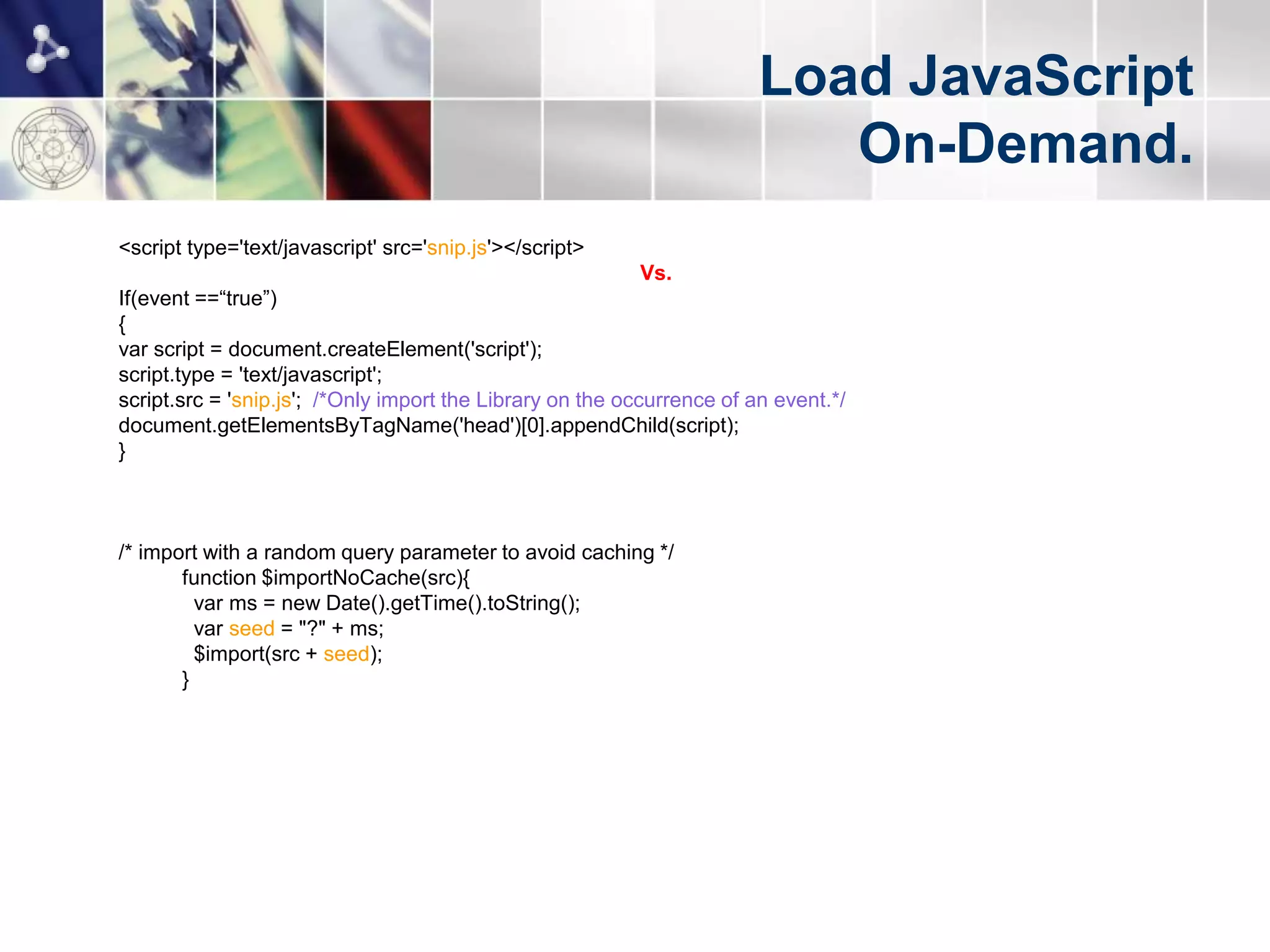 Load JavaScript
                                                                           On-Demand.
<script type='text/javascript' src='snip.js'></script>
                                                          Vs.
If(event ==“true”)
{
var script = document.createElement('script');
script.type = 'text/javascript';
script.src = 'snip.js'; /*Only import the Library on the occurrence of an event.*/
document.getElementsByTagName('head')[0].appendChild(script);
}



/* import with a random query parameter to avoid caching */
       function $importNoCache(src){
         var ms = new Date().getTime().toString();
         var seed = "?" + ms;
         $import(src + seed);
       }
 