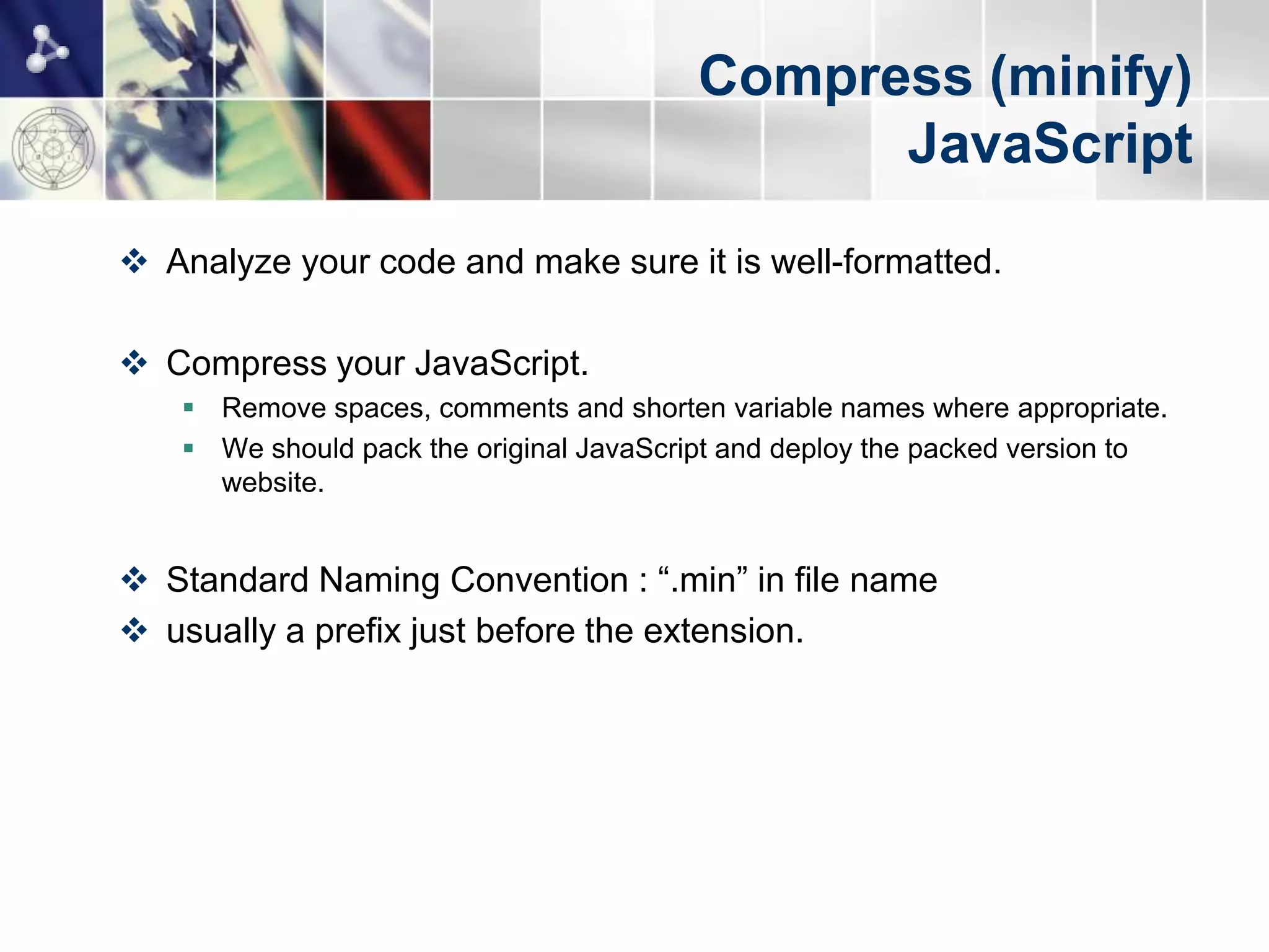 Compress (minify)
                                               JavaScript
 Analyze your code and make sure it is well-formatted.

 Compress your JavaScript.
    Remove spaces, comments and shorten variable names where appropriate.
    We should pack the original JavaScript and deploy the packed version to
     website.


 Standard Naming Convention : “.min” in file name
 usually a prefix just before the extension.
 