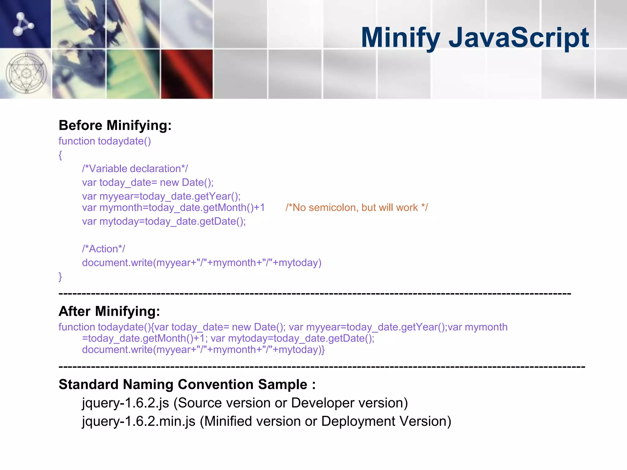 Minify JavaScript

Before Minifying:
function todaydate()
{
     /*Variable declaration*/
     var today_date= new Date();
     var myyear=today_date.getYear();
     var mymonth=today_date.getMonth()+1        /*No semicolon, but will work */
     var mytoday=today_date.getDate();

     /*Action*/
     document.write(myyear+"/"+mymonth+"/"+mytoday)
}
--------------------------------------------------------------------------------------------------------------
After Minifying:
function todaydate(){var today_date= new Date(); var myyear=today_date.getYear();var mymonth
     =today_date.getMonth()+1; var mytoday=today_date.getDate();
     document.write(myyear+"/"+mymonth+"/"+mytoday)}
-----------------------------------------------------------------------------------------------------------------
Standard Naming Convention Sample :
     jquery-1.6.2.js (Source version or Developer version)
     jquery-1.6.2.min.js (Minified version or Deployment Version)
 