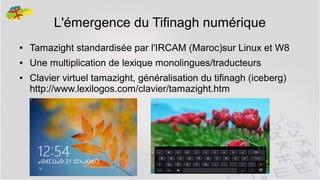 L'émergence du Tifinagh numérique
●

Tamazight standardisée par l'IRCAM (Maroc)sur Linux et W8

●

Une multiplication de lexique monolingues/traducteurs

●

Clavier virtuel tamazight, généralisation du tifinagh (iceberg)
http://www.lexilogos.com/clavier/tamazight.htm

12

 