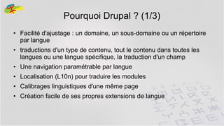 Pourquoi Drupal ? (1/3)
●

●

Facilité d'ajustage : un domaine, un sous-domaine ou un répertoire
par langue
traductions d'un type de contenu, tout le contenu dans toutes les
langues ou une langue spécifique, la traduction d'un champ

●

Une navigation paramétrable par langue

●

Localisation (L10n) pour traduire les modules

●

Calibrages linguistiques d'une même page

●

Création facile de ses propres extensions de langue
13

 