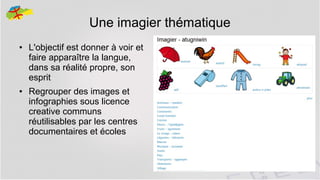Une imagier thématique
●

●

L'objectif est donner à voir et
faire apparaître la langue,
dans sa réalité propre, son
esprit
Regrouper des images et
infographies sous licence
creative communs
réutilisables par les centres
documentaires et écoles

17

 