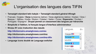 L'organisation des langues dans TIFIN
●

●

Tamazight standard latin kabyle + Tamazight standard général tifinagh
Francais / Anglais / Derja tunisienne (latine) / Derja algérienne (latine) / Arpitan / Grec /
Basque / Hébreu / Arabe / Breton / Catalan / Italien / Corse / Esperanto / Occitan /
Portugais / Espagnol : Drupal permet un classement des langues par hiérarchie

●

Simplicité à l'édition, le français langue d'interface administrateur

●

Niveau N1 avec traduction des nœuds
http://dictionnaire.amazighnews.com/eo
http://dictionnaire.amazighnews.com/tmz
http://dictionnaire.amazighnews.com/tmz-tifin

●

Language icons doublé de Language switcher

18

 