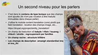 Un second niveau pour les parlers
●

●

C'est dans le contenu de type lexique que des champs
sont ajoutés (ils n'ont pas vocation à être traduits
immuables dans chaque parler)
J'utilise le module content translation (core) plutôt que
field translation : location des champs image, etc...
https://drupal.org/project/entity_translation!

●

●
●

Un champ de traduction x5 kabyle / rifain / touareg /
chleuh / zénète : regroupement par familles
Un champ racine : structure trilitère
Les champs de description amazigh standardisé tmz
et tmz_tfn

19

 