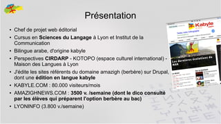 Présentation
●
●

●
●

●

●
●

●

Chef de projet web éditorial
Cursus en Sciences du Langage à Lyon et Institut de la
Communication
Bilingue arabe, d'origine kabyle
Perspectives CIRDARP - KOTOPO (espace culturel international) Maison des Langues à Lyon
J'édite les sites référents du domaine amazigh (berbère) sur Drupal,
dont une édition en langue kabyle
KABYLE.COM : 80.000 visiteurs/mois
AMAZIGHNEWS.COM : 3500 v. /semaine (dont le dico consulté
par les élèves qui préparent l'option berbère au bac)
LYONINFO (3.800 v./semaine)
2

 