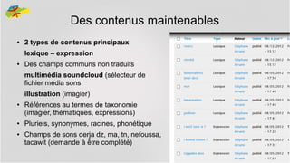 Des contenus maintenables
●

2 types de contenus principaux
lexique – expression

●

Des champs communs non traduits
multimédia soundcloud (sélecteur de
fichier média sons
illustration (imagier)

●

●
●

Références au termes de taxonomie
(imagier, thématiques, expressions)
Pluriels, synonymes, racines, phonétique
Champs de sons derja dz, ma, tn, nefoussa,
tacawit (demande à être complété)
20

 